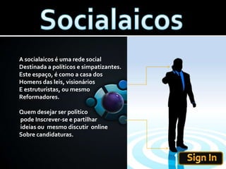 SocialaicosA socialaicos é uma rede socialDestinada a políticos e simpatizantes.Este espaço, é como a casa dos Homens das leis, visionáriosE estruturistas, ou mesmo Reformadores.Quem desejar ser politico pode Inscrever-se e partilhar ideias ou  mesmo discutir  onlineSobre candidaturas.  Sign In