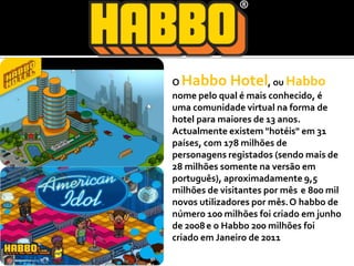 O Habbo Hotel, ou Habbonome pelo qual é mais conhecido, é uma comunidade virtual na forma de hotel para maiores de 13 anos.Actualmente existem "hotéis" em 31 países, com 178 milhões de personagens registados (sendo mais de 28 milhões somente na versão em português), aproximadamente 9,5 milhões de visitantes por mês e 800 mil novos utilizadores por mês.O habbo de número 100 milhões foi criado em junho de 2008e o Habbo 200 milhões foi criado em Janeiro de 2011