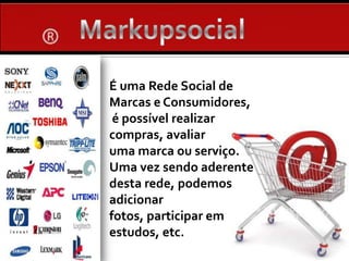 MarkupsocialÉ uma Rede Social de Marcas e Consumidores, é possível realizar  compras, avaliar uma marca ou serviço. Uma vez sendo aderente desta rede, podemos adicionar fotos, participar em estudos, etc.