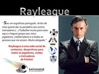 Rayleague“ Sou um orgulhoso português. Antes de mais queria dar os parabéns aos outros treinadores (...) Trabalhei muito para estar aqui e cheguei graças aos meus jogadores, colaboradores e a todas as pessoas que me amam. Muito obrigado."Rayleague é uma rede social de contactos  desportivos para todos os jogadores, clubes e treinadores de futebol.