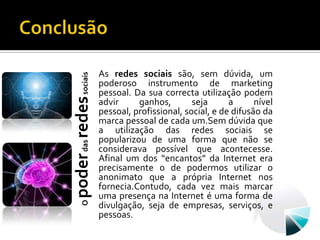 ConclusãoAs redes sociais são, sem dúvida, um poderoso instrumento de marketing pessoal. Da sua correcta utilização podem advir ganhos, seja a nível pessoal, profissional, social, e de difusão da marca pessoal de cada um.Sem dúvida que a utilização das redes sociais se popularizou de uma forma que não se considerava possível que acontecesse. Afinal um dos “encantos” da Internet era precisamente o de podermos utilizar o anonimato que a própria Internet nos fornecia.Contudo, cada vez mais marcar uma presença na Internet é uma forma de divulgação, seja de empresas, serviços, e pessoas.O poder das redes sociais