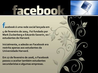facebook é uma rede social lançada em 4 de fevereiro de 2004. Foi fundado por Mark Zuckerberg e Eduardo Saverin, ex-estudantes de Harvard. Inicialmente, a adesão ao Facebook era restrita apenas aos estudantes da Universidade Harvard. Em 27 de fevereiro de 2006, o Facebook passou a aceitar também estudantes secundaristas e algumas empresas. 