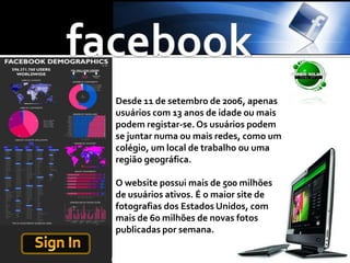 facebookDesde 11 de setembro de 2006, apenas usuários com 13 anos de idade ou mais podem registar-se. Os usuários podem se juntar numa ou mais redes, como um colégio, um local de trabalho ou uma região geográfica.O website possui mais de 500 milhões de usuários ativos. É o maior site de fotografias dos Estados Unidos, com mais de 60 milhões de novas fotos publicadas por semana.Sign In