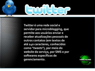 Twitter é uma rede social e servidor para microblogging, que permite aos usuários enviar e receber atualizações pessoais de outros contatos (em textos de até 140 caracteres, conhecidos como "tweets"), por meio do website do serviço, por SMS e por softwares específicos de gerenciamento.