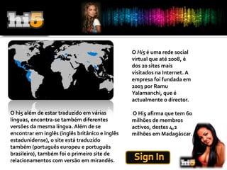 O Hi5 é uma rede social virtual que até 2008, é dos 20 sites mais visitados na Internet. A empresa foi fundada em 2003 por Ramu Yalamanchi, que é actualmente o director. O Hi5 afirma que tem 60 milhões de membros activos, destes 4,2 milhões em Madagáscar.O hi5 além de estar traduzido em várias línguas, encontra-se também diferentes versões da mesma língua. Além de se encontrar em inglês (inglês britânico e inglês estadunidense), o site está traduzido também (português europeu e português brasileiro), também foi o primeiro site de relacionamentos com versão em mirandês.Sign In