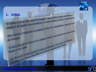 OrkutO Orkut é uma rede social do Google, criada em 24 de Janeiro de 2004 com o objetivo de ajudar seus membros a conhecer pessoas e manter relacionamentos. 
