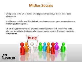 O blog não é como um jornal ou uma página institucional, e menos ainda coisa
adolescente.

Um blog tem opinião, tem liberdade de transitar entre assuntos e temas relevantes,
não tem pauta obrigatória.

Em um blog corporativo a sua empresa pode mostrar que tem conteúdo e pode
falar com autoridade de tópicos relacionados ao seu negócio. E o mais importante,
comunicar-se.
 