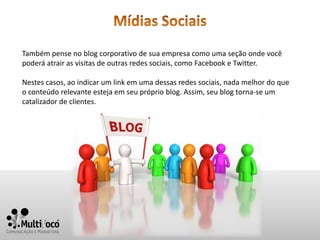 Também pense no blog corporativo de sua empresa como uma seção onde você
poderá atrair as visitas de outras redes sociais, como Facebook e Twitter.

Nestes casos, ao indicar um link em uma dessas redes sociais, nada melhor do que
o conteúdo relevante esteja em seu próprio blog. Assim, seu blog torna-se um
catalizador de clientes.
 