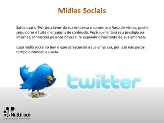 Saiba usar o Twitter a favor da sua empresa e aumente o fluxo de visitas, ganhe
seguidores e tuíte mensagens de conteúdo. Você aumentará seu prestígio na
internet, conhecerá pessoas novas e irá expandir o horizonte de sua empresa.

Essa mídia social só tem o que acrescentar à sua empresa, por isso não perca
tempo e comece a usá-la.
 