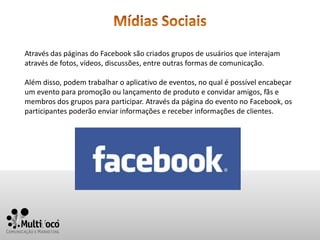 Através das páginas do Facebook são criados grupos de usuários que interajam
através de fotos, vídeos, discussões, entre outras formas de comunicação.

Além disso, podem trabalhar o aplicativo de eventos, no qual é possível encabeçar
um evento para promoção ou lançamento de produto e convidar amigos, fãs e
membros dos grupos para participar. Através da página do evento no Facebook, os
participantes poderão enviar informações e receber informações de clientes.
 