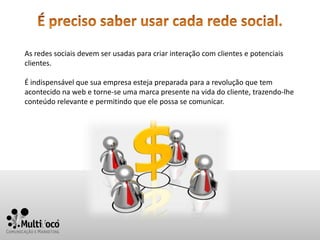As redes sociais devem ser usadas para criar interação com clientes e potenciais
clientes.

É indispensável que sua empresa esteja preparada para a revolução que tem
acontecido na web e torne-se uma marca presente na vida do cliente, trazendo-lhe
conteúdo relevante e permitindo que ele possa se comunicar.
 