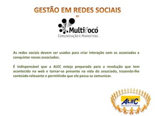 As redes sociais devem ser usadas para criar interação com os associados e
conquistar novos associados.

É indispensável que a ALEC esteja preparada para a revolução que tem
acontecido na web e tornar-se presente na vida do associado, trazendo-lhe
conteúdo relevante e permitindo que ele possa se comunicar.
 