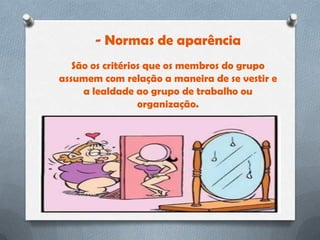 - Normas de aparência
   São os critérios que os membros do grupo
assumem com relação a maneira de se vestir e
     a lealdade ao grupo de trabalho ou
                  organização.
 