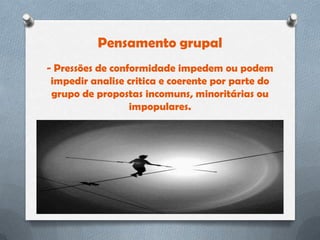 Pensamento grupal
- Pressões de conformidade impedem ou podem
 impedir analise critica e coerente por parte do
 grupo de propostas incomuns, minoritárias ou
                  impopulares.
 