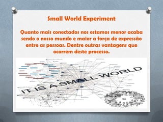 Small World Experiment

Quanto mais conectados nos estamos menor acaba
sendo o nosso mundo e maior a força de expressão
  entre as pessoas. Dentre outras vantagens que
              ocorrem deste processo.
 