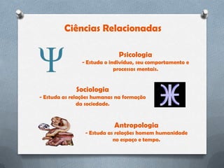 Ciências Relacionadas

                              Psicologia
                - Estuda o indivíduo, seu comportamento e
                             processos mentais.


             Sociologia
- Estuda as relações humanas na formação
               da sociedade.


                            Antropologia
                 - Estuda as relações homem humanidade
                            no espaço e tempo.
 