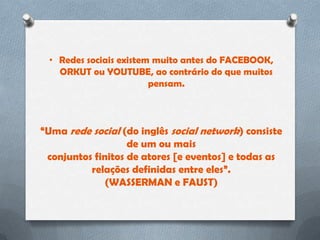 • Redes sociais existem muito antes do FACEBOOK,
   ORKUT ou YOUTUBE, ao contrário do que muitos
                        pensam.



“Uma rede social (do inglês social network) consiste
                   de um ou mais
 conjuntos finitos de atores [e eventos] e todas as
          relações definidas entre eles”.
              (WASSERMAN e FAUST)
 