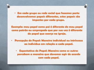• Em cada grupo ou rede social que fazemos parte
    desenvolvemos papeis diferentes, estes papeis são
               impostos por cada grupo.

Exemplo: meu papel como pai é diferente do meu papel
como patrão ou empregado que por sua vez é diferente
           do papel que exerço na igreja.

• Percepção do Papel: Maneira individual ou intrínseca
         ao indivíduo em relação a cada papel.

   • Expectativa do Papel: Maneira como os outros
    percebem a maneira que devemos agir de acordo
                   com cada papel.
 