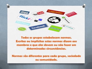 Todos os grupos estabelecem normas.
  Escritas ou implícitas estas normas dizem aos
  membros o que eles devem ou não fazer em
           determinadas circunstâncias.

Normas são diferentes para cada grupo, sociedade
                ou comunidade.
 