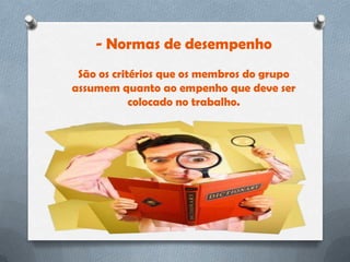 - Normas de desempenho
 São os critérios que os membros do grupo
assumem quanto ao empenho que deve ser
            colocado no trabalho.
 