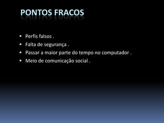 PONTOS FRACOS

 Perfis falsos .
 Falta de segurança .
 Passar a maior parte do tempo no computador .
 Meio de comunicação social .
 