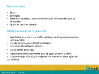 Relacionamento

• Ética;
• Educação;
• Selecionar as pessoas que realmente sejam interessantes para se
  relacionar;
• Ajudar os usuários sempre.

Estratégias para gerar engajamento

•   Mantenha-se sempre seu perfil atualizado, participe com opiniões e
    pensamentos;
•   Estude as formas para atingir seu target;
•   Crie conteúdo relevante sempre;
•   Seja original, autêntico;
• Desenvolva um planejamento para as ações de SMM e SMO;
• Coloque em prática esse planejamento e mantenha essas ações em
sua timeline.
 