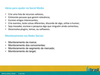 Ideias para ajudar no Social Media

•   Crie uma lista de recursos valiosos;
•   Entreviste pessoas que gerem relevância;
•   Escreve artigos interessantes;
•   Crie eventos, teste coisas diferentes, discorde de algo, utilize o humor;
•   Seja inovador, escreve e pesquisa algo que ninguém ainda comentou;
•   Desenvolva plugins, temas, ou softwares.

Monitoramento nas Redes Sociais

•   Monitoramento da marca;
•   Monitoramento dos concorrentes;
•   Monitoramento de segmento de mercado;
•   Monitoramento do target;
 