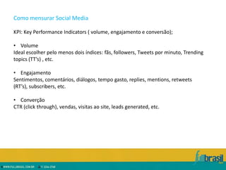 Como mensurar Social Media

KPI: Key Performance Indicators ( volume, engajamento e conversão);

• Volume
Ideal escolher pelo menos dois índices: fãs, followers, Tweets por minuto, Trending
topics (TT’s) , etc.

• Engajamento
Sentimentos, comentários, diálogos, tempo gasto, replies, mentions, retweets
(RT’s), subscribers, etc.

• Converção
CTR (click through), vendas, visitas ao site, leads generated, etc.
 