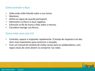 Como controlar o Buzz

•   Saiba onde estão falando sobre a sua marca;
•   Monitore;
•   Defina as regras de quando participará;
•   Administre a crítica e o buzz negativo;
•   Estimular os fãs da marca a falar sobre a mesma;
•   Considere interagir nos fóruns.

Como evitar uma crise 2.0

•   Controlar, reparar e responder rapidamente. O tempo de resposta é um dos
    itens mais importantes para contornar a situação;
•   Criar um manual de conduta de mídias sociais para os colaboradores, com
    regras claras de como devem se comportar nas redes.
 