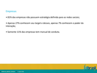 Empresas

• 81% das empresas não possuem estratégia definida para as redes sociais;

• Apenas 27% conhecem seu target e desses, apenas 7% conhecem o poder da
interação;

• Somente 11% das empresas tem manual de conduta.
 