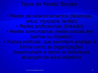 Redes de relacionamentos (facebook, orkut, myspace, twitter) Redes profissionais (linkedin) Redes comunitárias (redes sociais em bairros ou cidades) Redes políticas, que permitem analisar a forma como as organizações desenvolvem e como os indivíduos alcançam os seus objetivos Tipos de Redes Sociais www.alvarofpinheiro.eti.br 