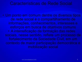 Um ponto em comum dentre os diversos tipos de rede social é o compartilhamento de informações, conhecimentos, interesses e esforços em busca de objetivos comuns A intensificação da formação das redes sociais, nesse sentido, reflete um processo de fortalecimento da Sociedade Civil, em um contexto de maior participação democrática e mobilização social Características de Rede Social www.alvarofpinheiro.eti.br 
