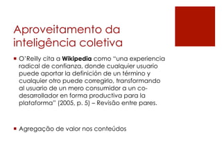 Aproveitamento da
inteligência coletiva
¡  O’Reilly cita a Wikipedia como “una experiencia
    radical de confianza, donde cualquier usuario
    puede aportar la definición de un término y
    cualquier otro puede corregirlo, transformando
    al usuario de un mero consumidor a un co-
    desarrollador en forma productiva para la
    plataforma” (2005, p. 5) – Revisão entre pares.



¡  Agregação de valor nos conteúdos
 