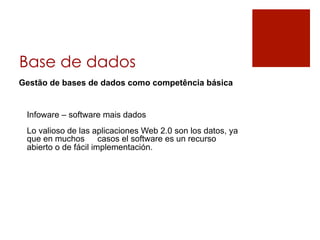 Base de dados
Gestão de bases de dados como competência básica


 Infoware – software mais dados
 Lo valioso de las aplicaciones Web 2.0 son los datos, ya
 que en muchos        casos el software es un recurso
 abierto o de fácil implementación.
 