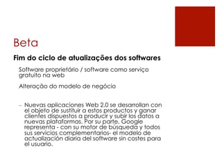 Beta
Fim do ciclo de atualizações dos softwares
 Software proprietário / software como serviço
 gratuito na web
 Alteração do modelo de negócio


 –  Nuevas aplicaciones Web 2.0 se desarrollan con
    el objeto de sustituir a estos productos y ganar
    clientes dispuestos a producir y subir los datos a
    nuevas plataformas. Por su parte, Google
    representa - con su motor de búsqueda y todos
    sus servicios complementarios- el modelo de
    actualización diaria del software sin costes para
    el usuario.
 