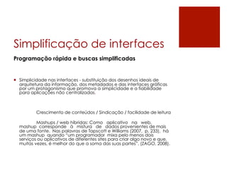 Simplificação de interfaces
Programação rápida e buscas simplificadas


¡  Simplicidade nas interfaces - substituição dos desenhos ideais de
    arquitetura da informação, dos metadados e das interfaces gráficas
    por um protagonismo que promova a simplicidade e a fiabilidade
    para aplicações não centralizadas.



          Crescimento de conteúdos / Sindicação / facilidade de leitura

          Mashups / web híbridas: Como aplicativo na web,
  mashup corresponde à mistura de dados provenientes de mais
  de uma fonte. Nas palavras de Tapscott e Williams (2007, p. 233), há
  um mashup quando “um programador mixa pelo menos dois
  serviços ou aplicativos de diferentes sites para criar algo novo e que,
  muitas vezes, é melhor do que a soma das suas partes”. (ZAGO, 2008).
 