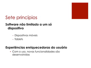 Sete princípios
Software não limitado a um só
 dispositivo

    –  Dispositivos móveis
    –  Tablets


Experiências enriquecedoras do usuário
  •  Com o uso, novas funcionalidades são
     desenvolvidas
 