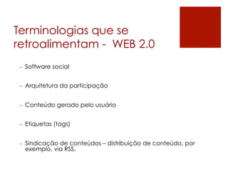 Terminologias que se
retroalimentam - WEB 2.0
–  Software social


–  Arquitetura da participação


–  Conteúdo gerado pelo usuário


–  Etiquetas (tags)


–  Sindicação de conteúdos – distribuição de conteúdo, por
   exemplo, via RSS.
 