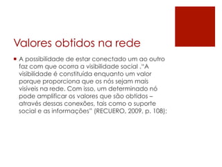 Valores obtidos na rede
¡  A possibilidade de estar conectado um ao outro
    faz com que ocorra a visibilidade social .“A
    visibilidade é constituída enquanto um valor
    porque proporciona que os nós sejam mais
    visíveis na rede. Com isso, um determinado nó
    pode amplificar os valores que são obtidos –
    através dessas conexões, tais como o suporte
    social e as informações” (RECUERO, 2009, p. 108);
 