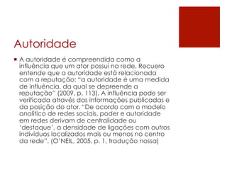 Autoridade
¡  A autoridade é compreendida como a
    influência que um ator possui na rede. Recuero
    entende que a autoridade está relacionada
    com a reputação: “a autoridade é uma medida
    de influência, da qual se depreende a
    reputação” (2009, p. 113). A influência pode ser
    verificada através das informações publicadas e
    da posição do ator. “De acordo com o modelo
    analítico de redes sociais, poder e autoridade
    em redes derivam de centralidade ou
    ‘destaque’, a densidade de ligações com outros
    indivíduos localizados mais ou menos no centro
    da rede”. (O’NEIL, 2005, p. 1, tradução nossa)
 