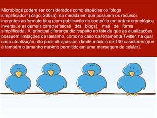 Microblogs podem ser considerados como espécies de “blogs
simplificados” (Zago, 2008a), na medida em que possuem os recursos
inerentes ao formato blog (com publicação de conteúdo em ordem cronológica
inversa, e as demais características dos blogs), mas de forma
simplificada. A principal diferença diz respeito ao fato de que as atualizações
possuem limitações de tamanho, como no caso da ferramenta Twitter, na qual
cada atualização não pode ultrapassar o limite máximo de 140 caracteres (que
é também o tamanho máximo permitido em uma mensagem de celular).
 