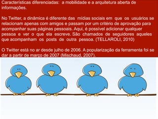 Características diferenciadas: a mobilidade e a arquitetura aberta de
informações.

No Twitter, a dinâmica é diferente das mídias sociais em que os usuários se
relacionam apenas com amigos e passam por um critério de aprovação para
acompanhar suas páginas pessoais. Aqui, é possível adicionar qualquer
pessoa e ver o que ela escreve. São chamados de seguidores aqueles
que acompanham os posts de outra pessoa. (TELLAROLI, 2010)

O Twitter está no ar desde julho de 2006. A popularização da ferramenta foi se
dar a partir de março de 2007 (Mischaud, 2007).
 