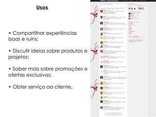 Usos



• Compartilhar experiências
boas e ruins;

• Discutir ideias sobre produtos e
projetos;

• Saber mais sobre promoções e
ofertas exclusivas;

• Obter serviço ao cliente.
 