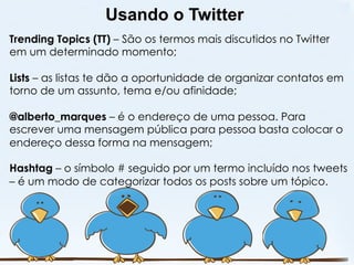 Usando o Twitter
Trending Topics (TT) – São os termos mais discutidos no Twitter
em um determinado momento;

Lists – as listas te dão a oportunidade de organizar contatos em
torno de um assunto, tema e/ou afinidade;

@alberto_marques – é o endereço de uma pessoa. Para
escrever uma mensagem pública para pessoa basta colocar o
endereço dessa forma na mensagem;

Hashtag – o símbolo # seguido por um termo incluído nos tweets
– é um modo de categorizar todos os posts sobre um tópico.
 