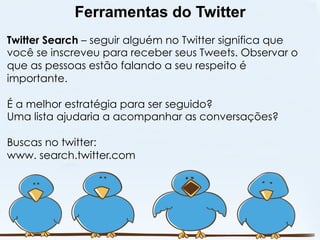 Ferramentas do Twitter
Twitter Search – seguir alguém no Twitter significa que
você se inscreveu para receber seus Tweets. Observar o
que as pessoas estão falando a seu respeito é
importante.

É a melhor estratégia para ser seguido?
Uma lista ajudaria a acompanhar as conversações?

Buscas no twitter:
www. search.twitter.com
 