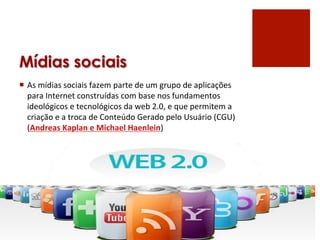 Mídias sociais
¡  As	
  mídias	
  sociais	
  fazem	
  parte	
  de	
  um	
  grupo	
  de	
  aplicações	
  
    para	
  Internet	
  construídas	
  com	
  base	
  nos	
  fundamentos	
  
    ideológicos	
  e	
  tecnológicos	
  da	
  web	
  2.0,	
  e	
  que	
  permitem	
  a	
  
    criação	
  e	
  a	
  troca	
  de	
  Conteúdo	
  Gerado	
  pelo	
  Usuário	
  (CGU)	
  
    (Andreas	
  Kaplan	
  e	
  Michael	
  Haenlein)	
  
 