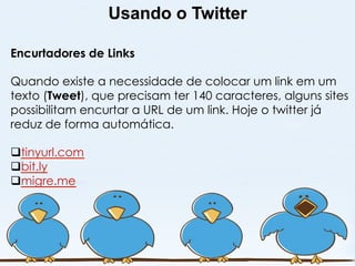Usando o Twitter

Encurtadores de Links

Quando existe a necessidade de colocar um link em um
texto (Tweet), que precisam ter 140 caracteres, alguns sites
possibilitam encurtar a URL de um link. Hoje o twitter já
reduz de forma automática.

q tinyurl.com
q bit.ly
q migre.me
 