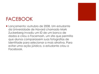 FACEBOOK
¡  Lançamento: outrubro de 2008. Um estudante
    da Universidade de Havard chamado Mark
    Zuckerberg invadiu um ID de um banco de
    dados e criou o Facemash, um site que permitia
    que alunos comparassem suas fotografias de
    identitade para selecionar a mais atrativa. Para
    evitar uma ação júridica, o estudante criou o
    Facebook.
 