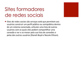 Sites formadores
de redes sociais
¡  Sites	
  de	
  redes	
  sociais	
  são	
  serviços	
  web	
  que	
  permitem	
  aos	
  
    usuários	
  construir	
  um	
  perﬁl	
  público	
  ou	
  semipúblico	
  dentro	
  
    de	
  um	
  sistema	
  conectado,	
  arKcular	
  uma	
  lista	
  de	
  outros	
  
    usuários	
  com	
  os	
  quais	
  eles	
  podem	
  comparKlhar	
  uma	
  
    conexão	
  e	
  ver	
  e	
  se	
  mover	
  pela	
  sua	
  lista	
  de	
  conexões	
  e	
  
    pelas	
  dos	
  outros	
  usuários	
  (Danah	
  Boyd	
  e	
  Nocole	
  Ellison).	
  
 