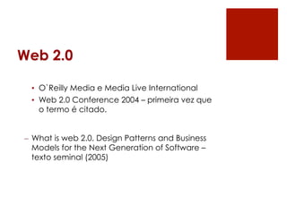 Web 2.0

 •  O`Reilly Media e Media Live International
 •  Web 2.0 Conference 2004 – primeira vez que
    o termo é citado.


–  What is web 2.0. Design Patterns and Business
   Models for the Next Generation of Software –
   texto seminal (2005)
 